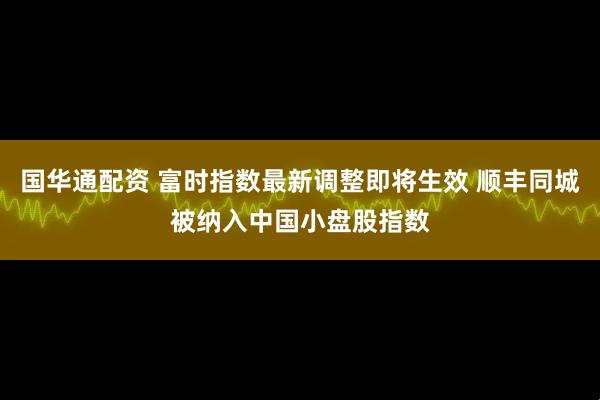 国华通配资 富时指数最新调整即将生效 顺丰同城被纳入中国小盘股指数
