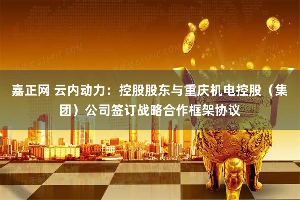 嘉正网 云内动力：控股股东与重庆机电控股（集团）公司签订战略合作框架协议
