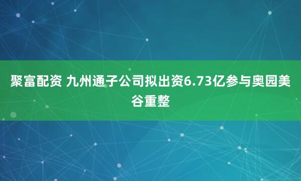 聚富配资 九州通子公司拟出资6.73亿参与奥园美谷重整