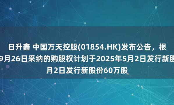 日升鑫 中国万天控股(01854.HK)发布公告，根据2016年9月26日采纳的购股权计划于2025年5月2日发行新股份60万股