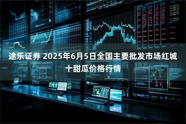 途乐证券 2025年6月5日全国主要批发市场红城十甜瓜价格行情