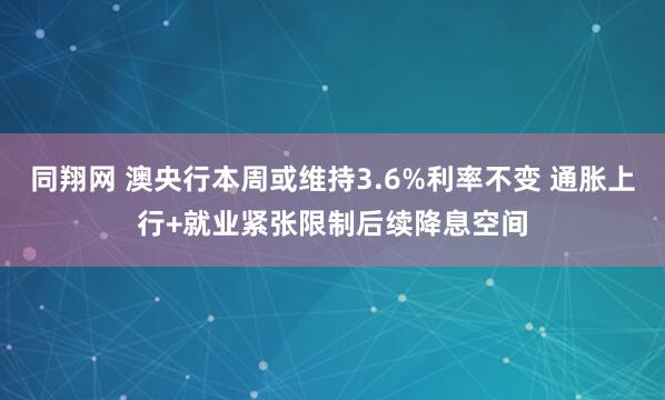 同翔网 澳央行本周或维持3.6%利率不变 通胀上行+就业紧张限制后续降息空间