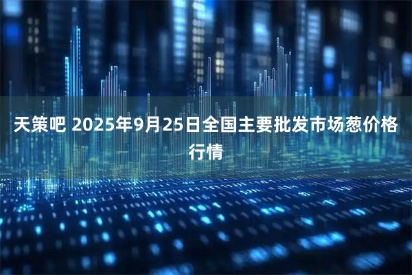 天策吧 2025年9月25日全国主要批发市场葱价格行情