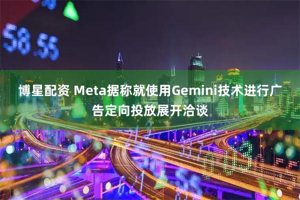 博星配资 Meta据称就使用Gemini技术进行广告定向投放展开洽谈