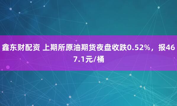 鑫东财配资 上期所原油期货夜盘收跌0.52%，报467.1元/桶