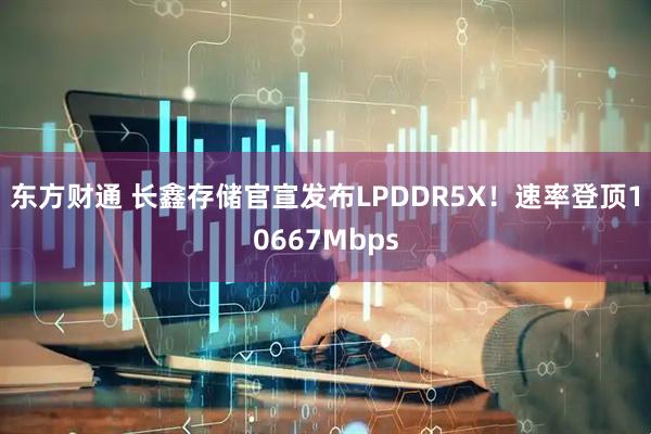 东方财通 长鑫存储官宣发布LPDDR5X！速率登顶10667Mbps