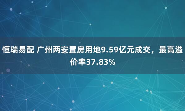 恒瑞易配 广州两安置房用地9.59亿元成交，最高溢价率37.83%