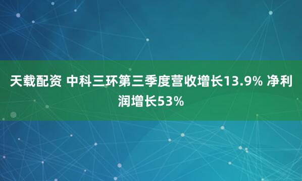 天载配资 中科三环第三季度营收增长13.9% 净利润增长53%