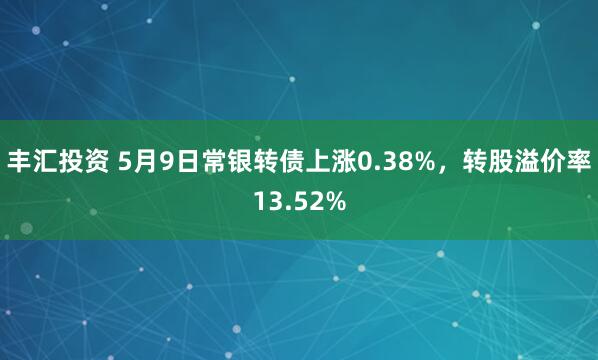 丰汇投资 5月9日常银转债上涨0.38%，转股溢价率13.52%