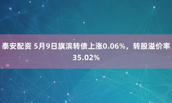 泰安配资 5月9日旗滨转债上涨0.06%，转股溢价率35.02%