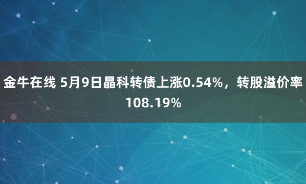 金牛在线 5月9日晶科转债上涨0.54%，转股溢价率108.19%