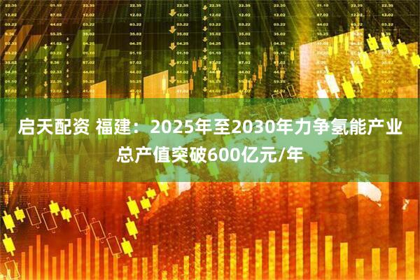 启天配资 福建：2025年至2030年力争氢能产业总产值突破600亿元/年
