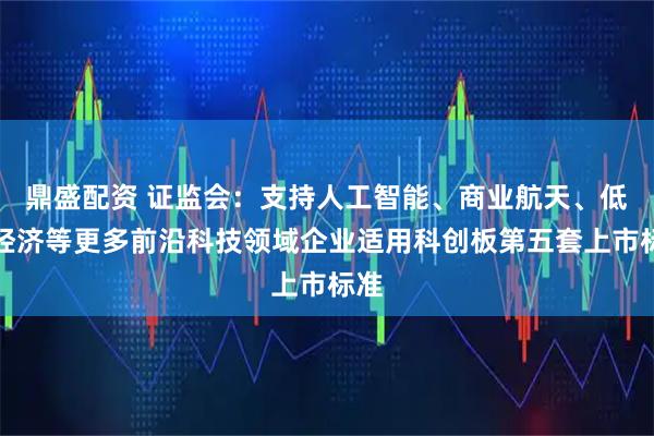 鼎盛配资 证监会：支持人工智能、商业航天、低空经济等更多前沿科技领域企业适用科创板第五套上市标准