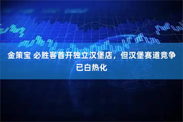 金策宝 必胜客首开独立汉堡店，但汉堡赛道竞争已白热化