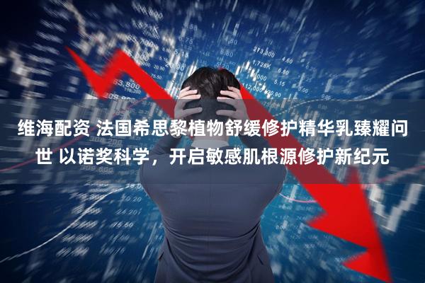 维海配资 法国希思黎植物舒缓修护精华乳臻耀问世 以诺奖科学，开启敏感肌根源修护新纪元