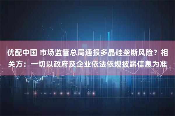 优配中国 市场监管总局通报多晶硅垄断风险？相关方：一切以政府及企业依法依规披露信息为准