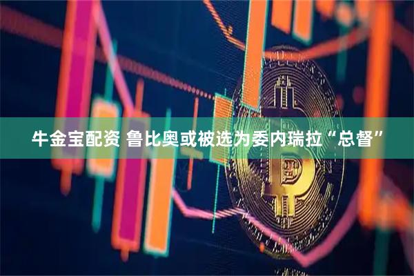 牛金宝配资 鲁比奥或被选为委内瑞拉“总督”
