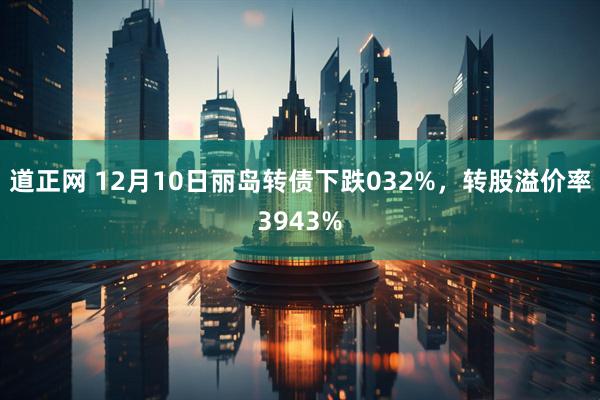 道正网 12月10日丽岛转债下跌032%,转股溢价率3943%