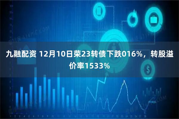 九融配资 12月10日荣23转债下跌016%，转股溢价率1533%