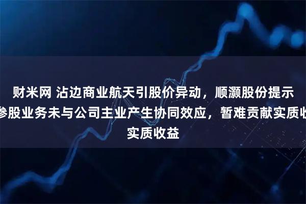 财米网 沾边商业航天引股价异动，顺灏股份提示：参股业务未与公司主业产生协同效应，暂难贡献实质收益