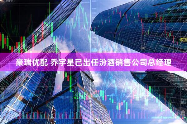 豪瑞优配 乔宇星已出任汾酒销售公司总经理