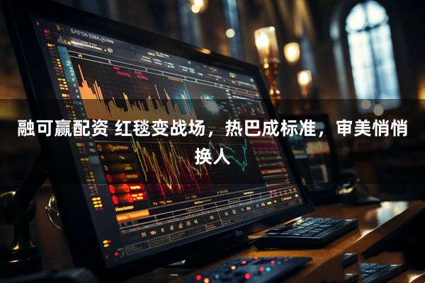 融可赢配资 红毯变战场，热巴成标准，审美悄悄换人