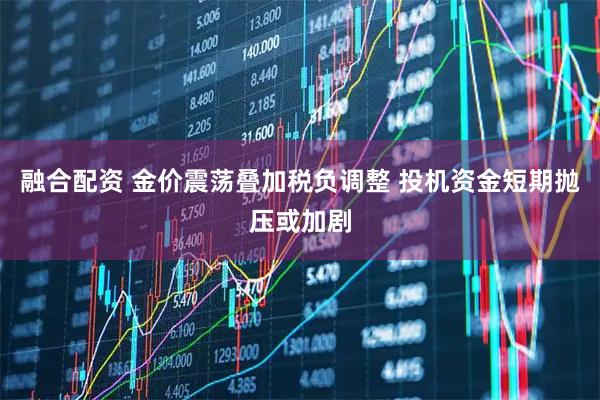 融合配资 金价震荡叠加税负调整 投机资金短期抛压或加剧