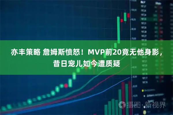 亦丰策略 詹姆斯愤怒！MVP前20竟无他身影，昔日宠儿如今遭质疑