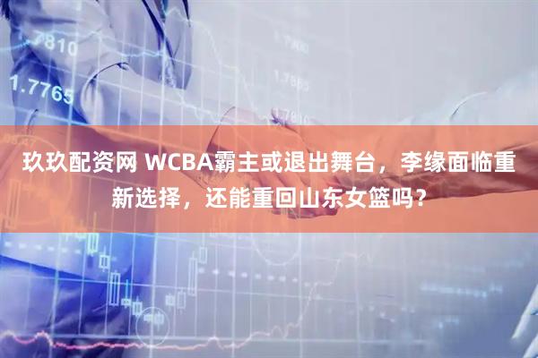 玖玖配资网 WCBA霸主或退出舞台，李缘面临重新选择，还能重回山东女篮吗？