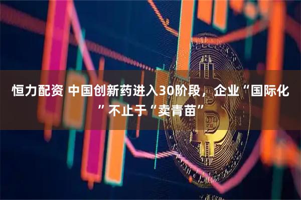 恒力配资 中国创新药进入30阶段,企业“国际化”不止于“卖青苗”