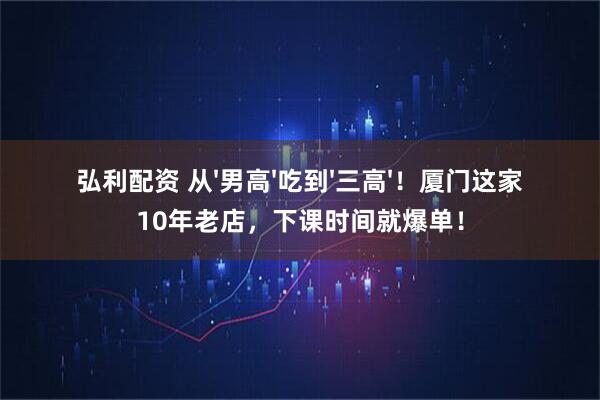 弘利配资 从'男高'吃到'三高'！厦门这家10年老店，下课时间就爆单！