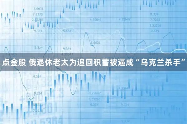 点金股 俄退休老太为追回积蓄被逼成“乌克兰杀手”