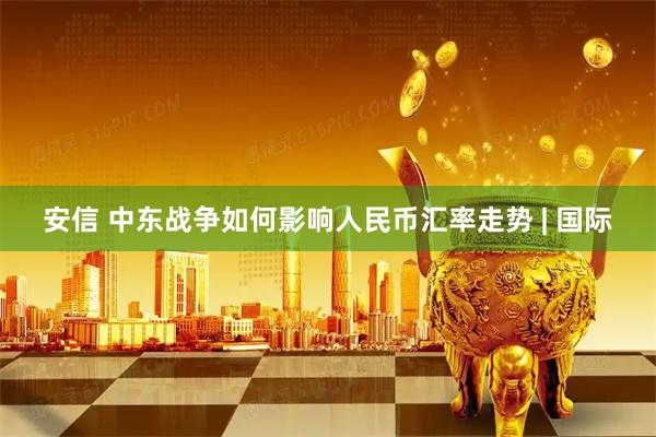 安信 中东战争如何影响人民币汇率走势 | 国际