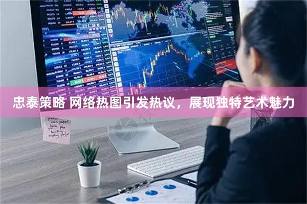 忠泰策略 网络热图引发热议，展现独特艺术魅力