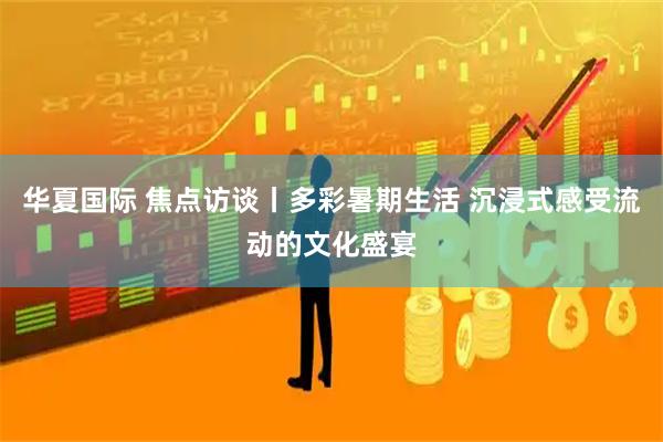 华夏国际 焦点访谈丨多彩暑期生活 沉浸式感受流动的文化盛宴