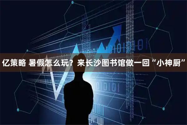 亿策略 暑假怎么玩？来长沙图书馆做一回“小神厨”