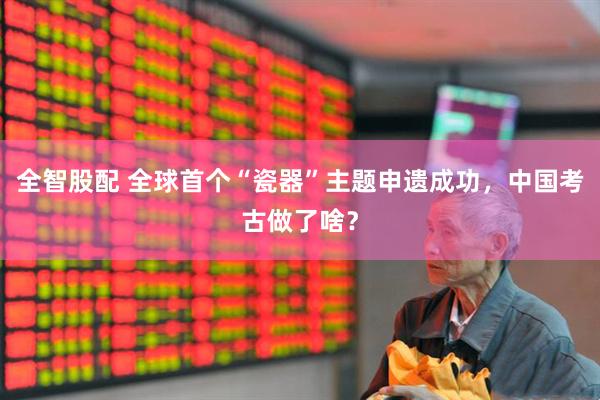 全智股配 全球首个“瓷器”主题申遗成功，中国考古做了啥？
