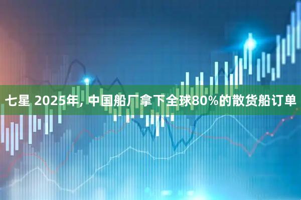 七星 2025年, 中国船厂拿下全球80%的散货船订单