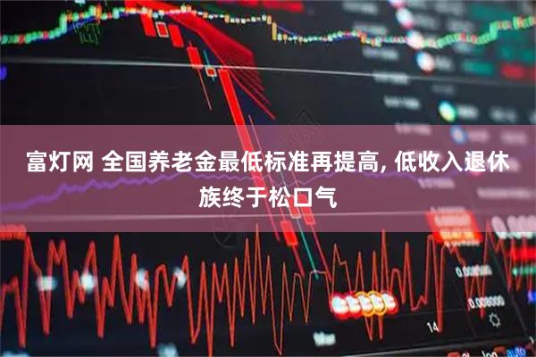 富灯网 全国养老金最低标准再提高, 低收入退休族终于松口气