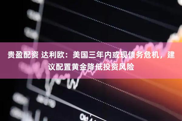 贵盈配资 达利欧：美国三年内或现债务危机，建议配置黄金降低投资风险